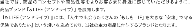 ���Ђł́A���i�̃R���Z�v�g�⏤�i��������肨�q���܂ɐg�߂Ɋ����Ă���������悤�ɁA���i�u�����h�w&LIFE�i�A���h���C�t�j�x��W�J���܂��B�w&LIFE�i�A���h���C�t�j�x�ɂ́A�w�l���ŏo���������́u��������IF�v��傫�ȁu���g�v�Ŏ��ی��ł��肽���x�Ƃ����z�������߂Ă���A���Ђ̎�͏��i�ɕt�^����u�����h�ƂȂ�܂��B