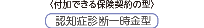 〈付加できる保険契約の型〉認知症診断一時金型