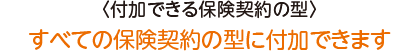 〈付加できる保険契約の型〉すべての保険契約の型に付加できます